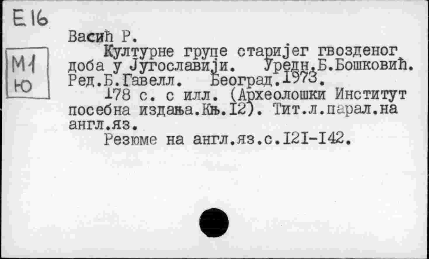 ﻿Васий P.
Културне трупе стариjer гвозденог доба у Лугославили. Уредн.Б.Бошковий. Ред.Б. Гавелл. Београд.1973.
178 с. с илл. (Археолошки Институт посебна издан>а.Кн>.12;. Тит.л.парал.на англ.яз.
Резюме на англ.яз.с.121-І42.